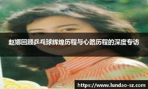 赵娜回顾乒乓球辉煌历程与心路历程的深度专访